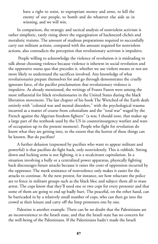 have a right to resist, to expropriate money and arms, to kill the enemy of our people, to bomb and do whatever else aids us in winning, and we will win.  In comparison, the strategic and tactical analysis of nonviolent activism is  rather simplistic, rarely rising above the regurgitation of hackneyed clichés and moralistic truisms. The amount of studious preparations required to successfully carty out miliant actions, compared with the amount required for nonviolent actions, also contradicts the perception that revolutionary activism s impulsive.  People willing to acknowledge the violence of revolution-it is misleading to talk about choosing violence because violence is inherent in social revolution and the oppressive status quo that precedes it, whether we use vi more likely to understand the sacrifices involved. Any knowledge of what revolutionaries prepare themselves for and go through demonstrates the cruclly  ignorant farce, of the pacifst proclamation that revolutionary violence is impulsive. As already mentioned, the writings of Frantz Fanon were among the most influential for black revolutionaries in the United States during the black liberation movement. The last chapter of his book The Wretched of the Earth deals entirely with "colonial war and mental disorders,” with the psychological trauma incurred as a mater of course from colonialism and the "rotal war” waged by the French against the Algerian freedom fighters” (a war, I should note, that makes up a large part of the textbook used by the US in counterinsurgency warfare and wars of occupation up o the present moment). People whao fight for revolution do.  know what they are gerting into, to the extent that the horror of these things can  down and locking arms is not fighting, it is a recalcitrant capitul; situation involving a bully or a centralized power apparatus, physically fighting back discourages future artacks because it raises the costs of oppression incurred by the oppressor. The meck resistance of nonviolence only makes i casier for the attacks to continue. At the next protest, for instance, see how reluctant the police are to fence in militant groups such as the black bloc and subject them all to mass arrest. The cops know that they’ll need one or two cops for every protester and that some of them are going to end up badly hurt. The peaceful, on the other hand, can be barricaded in by a relatively small number of cops, who can then go into the crowd at their leisure and carry off the limp protesters one by one.  Palestine is another example. There can be no doubr that the Palescinians are an inconvenience to the Isracli state, and that the Isracli state has no concern for the well-being of the Palestinians. If the Palestinians hadn’t made the Isracli  87 